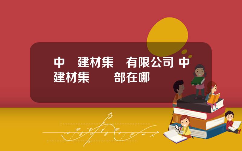 中國建材集團有限公司 中建材集團縂部在哪裡
